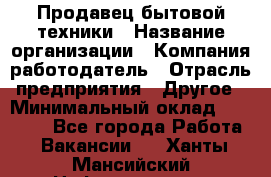 Продавец бытовой техники › Название организации ­ Компания-работодатель › Отрасль предприятия ­ Другое › Минимальный оклад ­ 25 000 - Все города Работа » Вакансии   . Ханты-Мансийский,Нефтеюганск г.